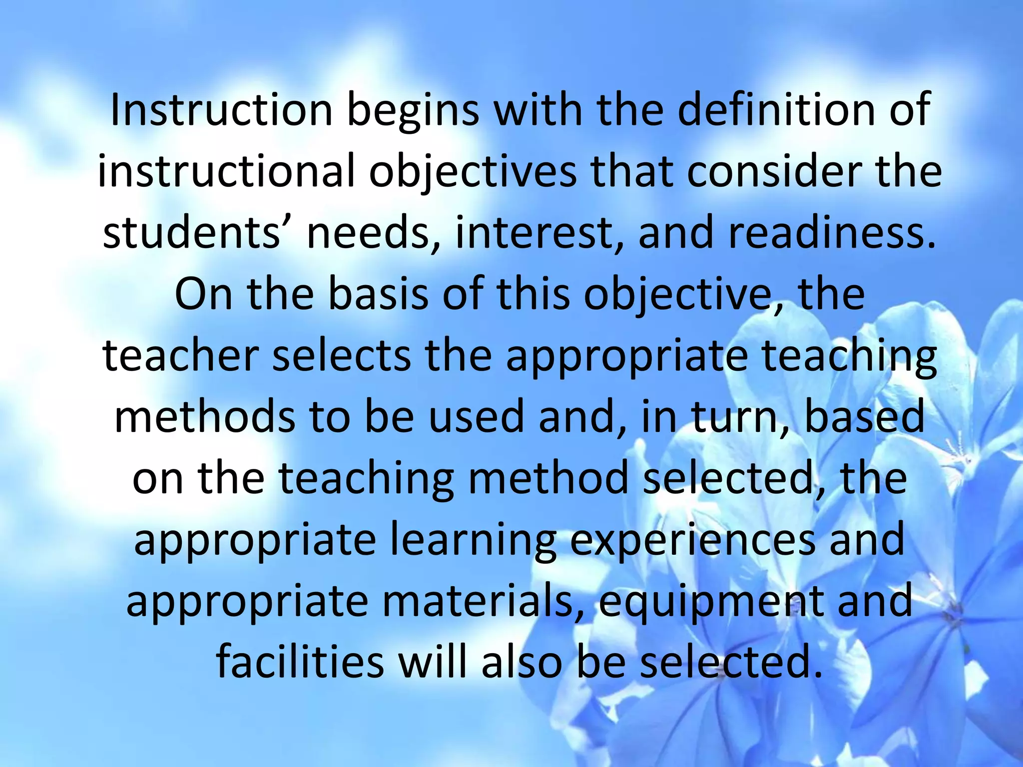 Instruction begins with the definition of
instructional objectives that consider the
students’ needs, interest, and readiness.
On the basis of this objective, the
teacher selects the appropriate teaching
methods to be used and, in turn, based
on the teaching method selected, the
appropriate learning experiences and
appropriate materials, equipment and
facilities will also be selected.
 