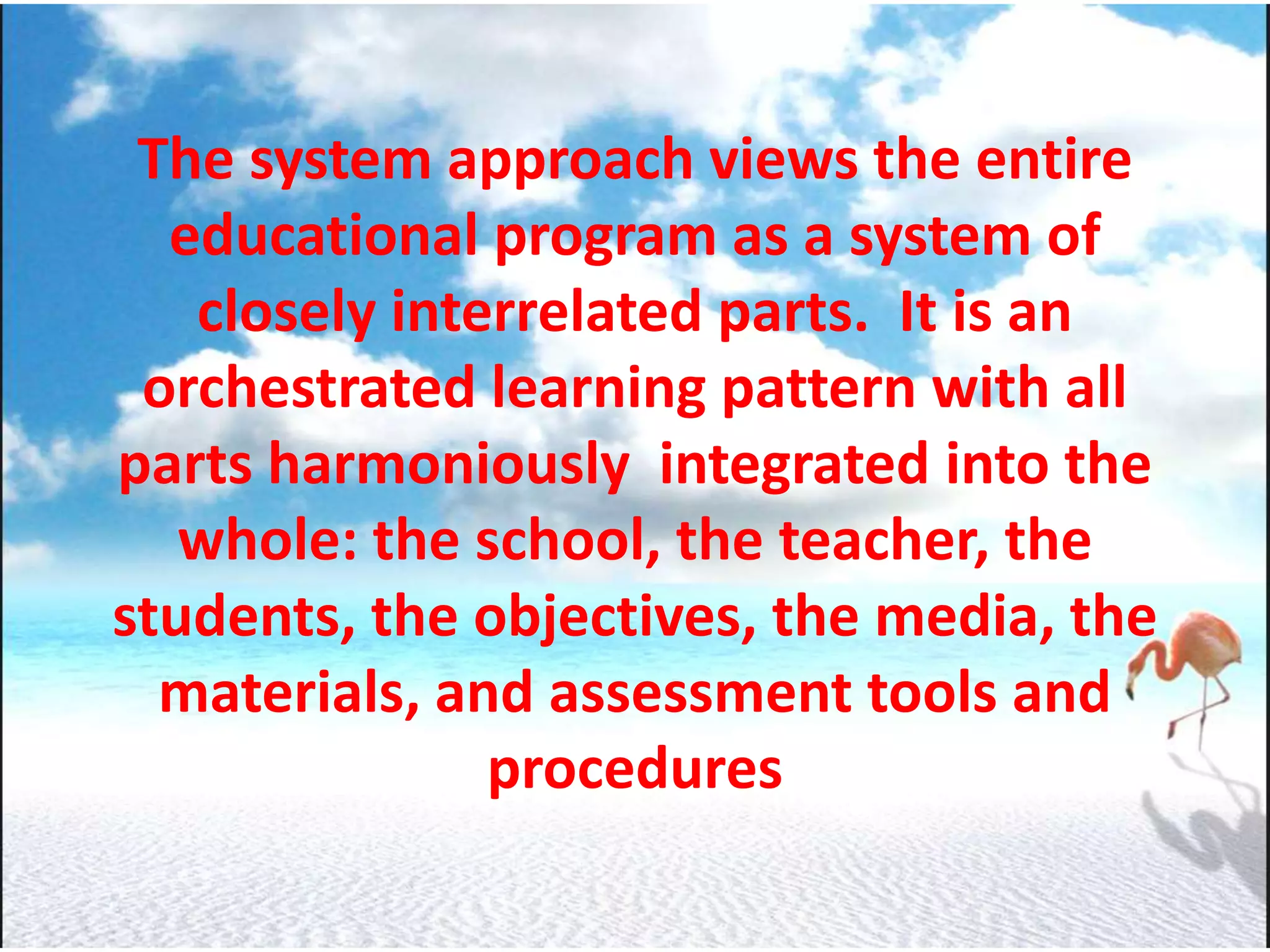 The system approach views the entire
educational program as a system of
closely interrelated parts. It is an
orchestrated learning pattern with all
parts harmoniously integrated into the
whole: the school, the teacher, the
students, the objectives, the media, the
materials, and assessment tools and
procedures
 