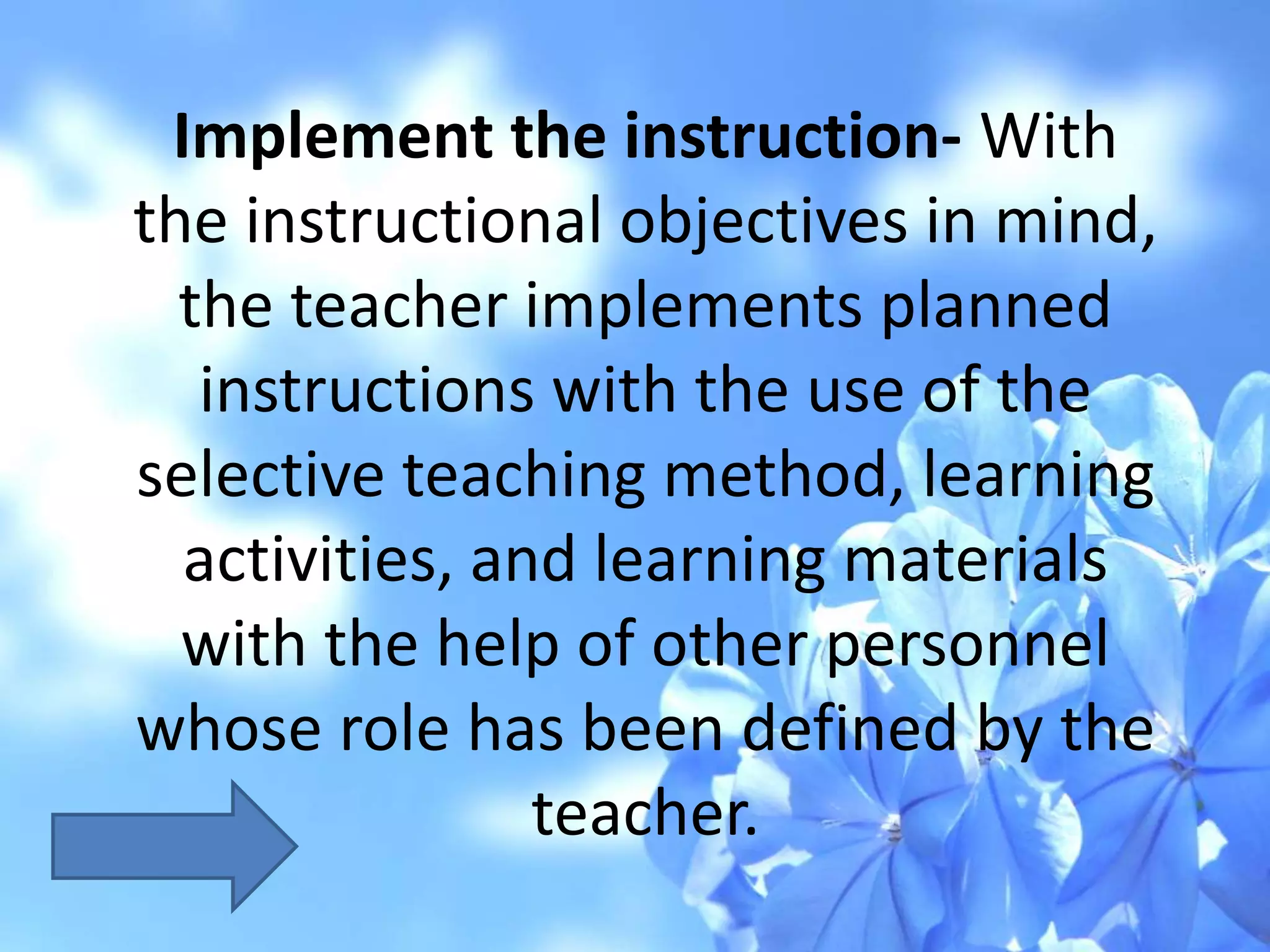 Implement the instruction- With
the instructional objectives in mind,
the teacher implements planned
instructions with the use of the
selective teaching method, learning
activities, and learning materials
with the help of other personnel
whose role has been defined by the
teacher.
 