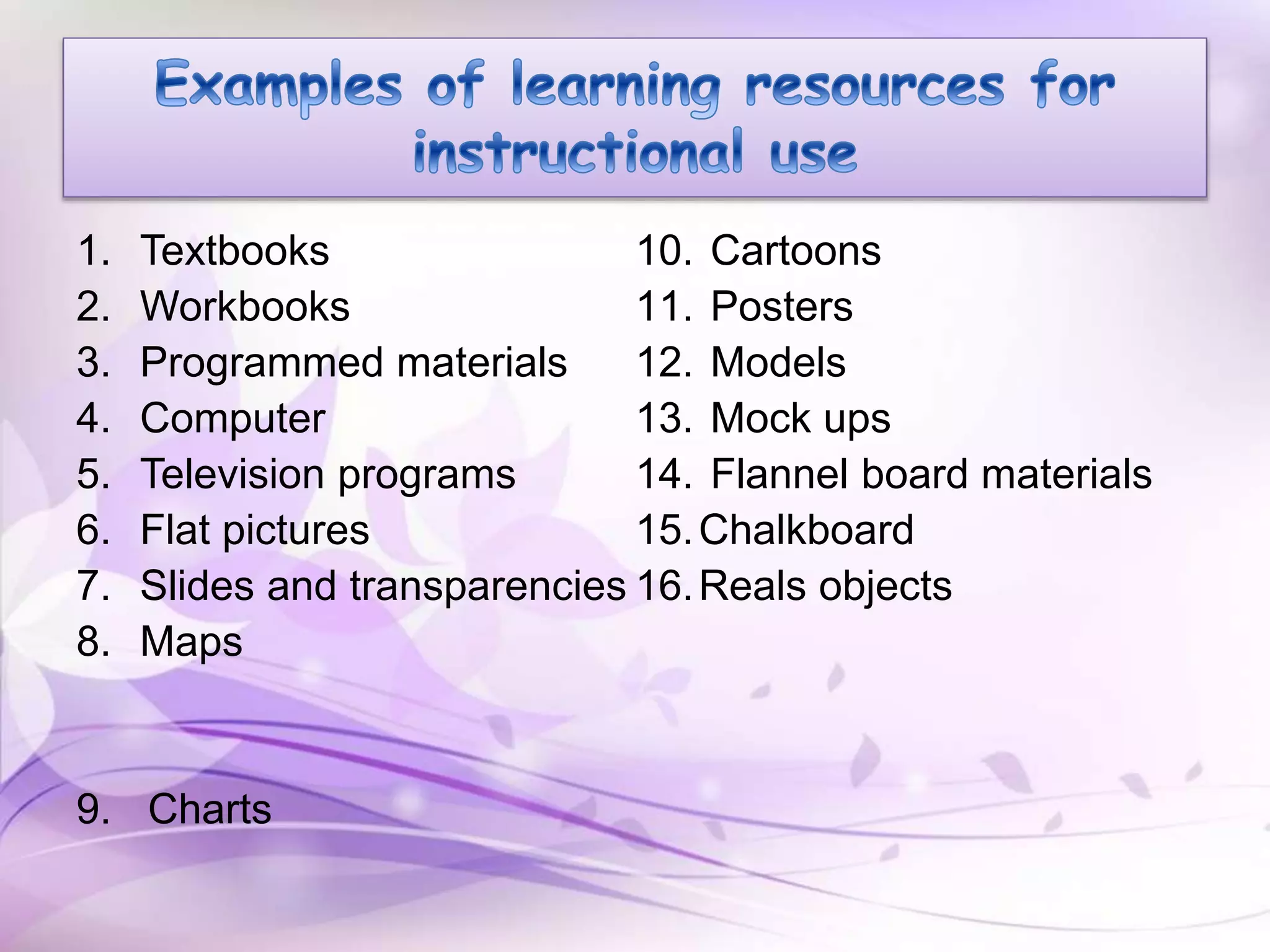 1. Textbooks
2. Workbooks
3. Programmed materials
4. Computer
5. Television programs
6. Flat pictures
7. Slides and transparencies
8. Maps
9. Charts
10. Cartoons
11. Posters
12. Models
13. Mock ups
14. Flannel board materials
15.Chalkboard
16.Reals objects
 
