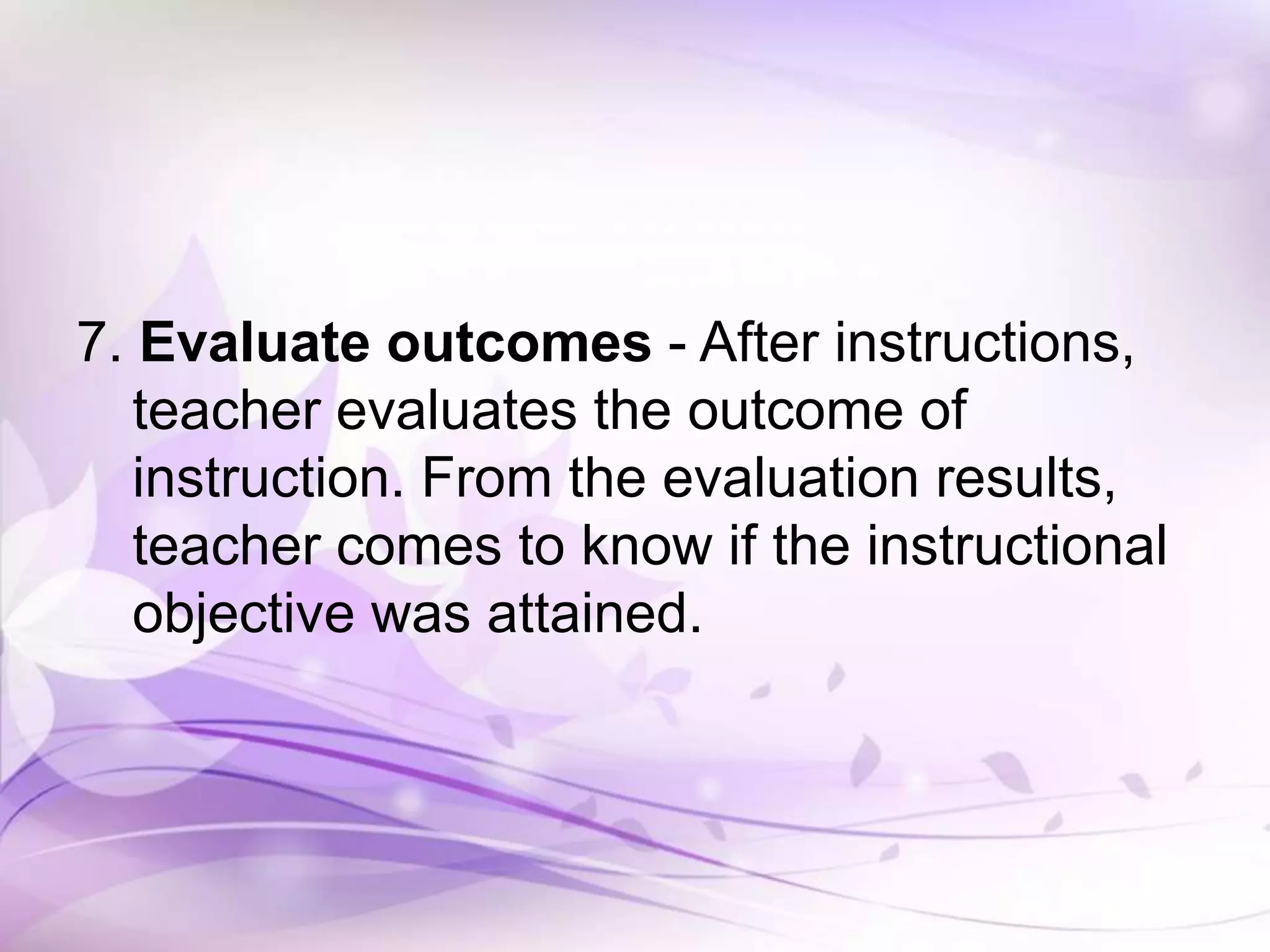 7. Evaluate outcomes - After instructions,
teacher evaluates the outcome of
instruction. From the evaluation results,
teacher comes to know if the instructional
objective was attained.
 