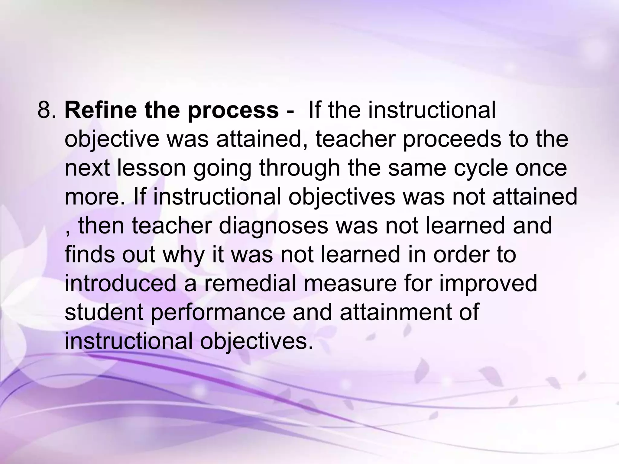 8. Refine the process - If the instructional
objective was attained, teacher proceeds to the
next lesson going through the same cycle once
more. If instructional objectives was not attained
, then teacher diagnoses was not learned and
finds out why it was not learned in order to
introduced a remedial measure for improved
student performance and attainment of
instructional objectives.
 