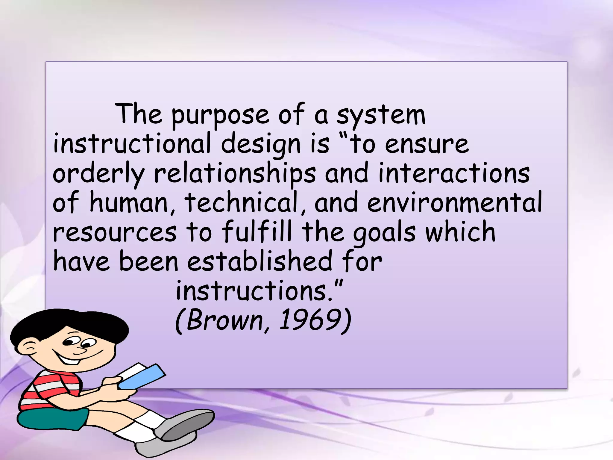 The purpose of a system
instructional design is “to ensure
orderly relationships and interactions
of human, technical, and environmental
resources to fulfill the goals which
have been established for
instructions.”
(Brown, 1969)
 