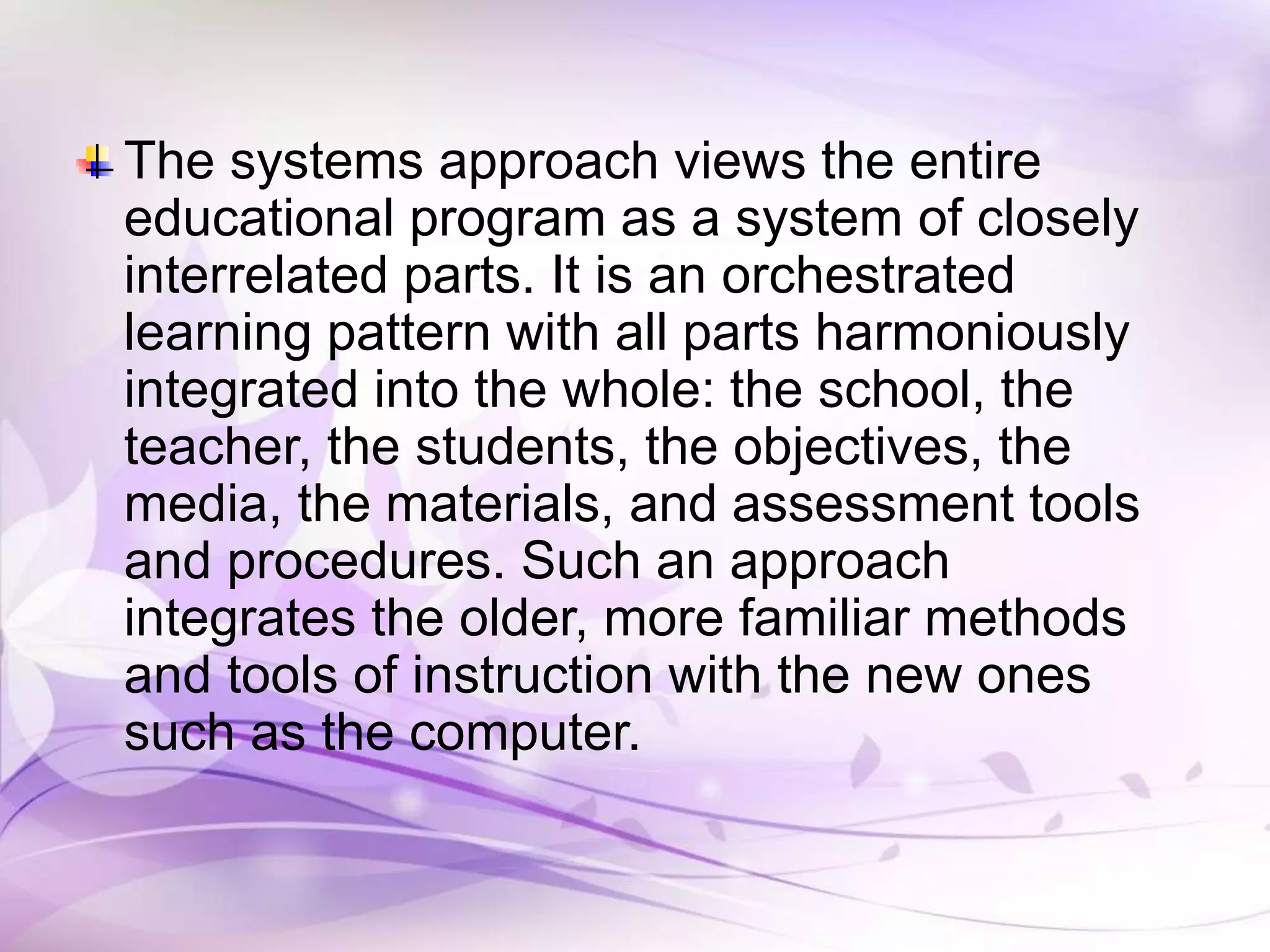 The systems approach views the entire
educational program as a system of closely
interrelated parts. It is an orchestrated
learning pattern with all parts harmoniously
integrated into the whole: the school, the
teacher, the students, the objectives, the
media, the materials, and assessment tools
and procedures. Such an approach
integrates the older, more familiar methods
and tools of instruction with the new ones
such as the computer.
 