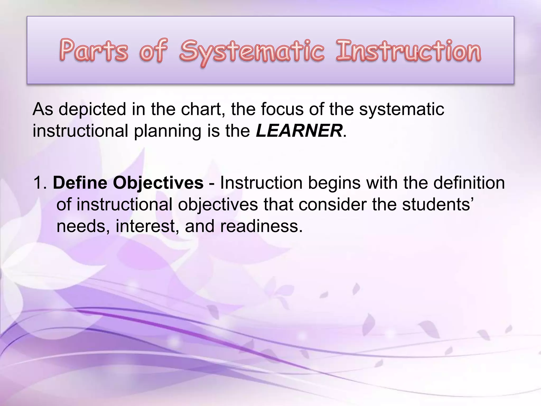 As depicted in the chart, the focus of the systematic
instructional planning is the LEARNER.
1. Define Objectives - Instruction begins with the definition
of instructional objectives that consider the students’
needs, interest, and readiness.
 
