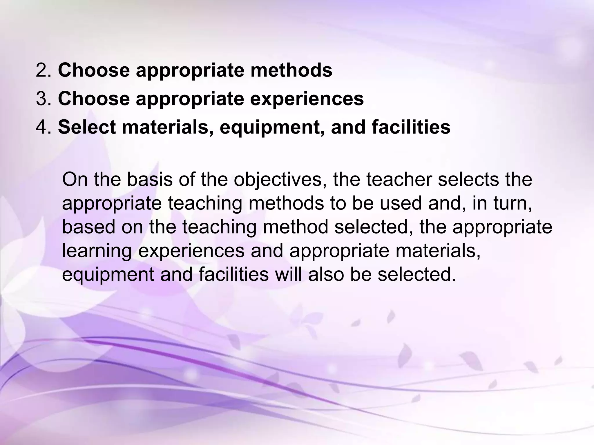 2. Choose appropriate methods
3. Choose appropriate experiences
4. Select materials, equipment, and facilities
On the basis of the objectives, the teacher selects the
appropriate teaching methods to be used and, in turn,
based on the teaching method selected, the appropriate
learning experiences and appropriate materials,
equipment and facilities will also be selected.
 