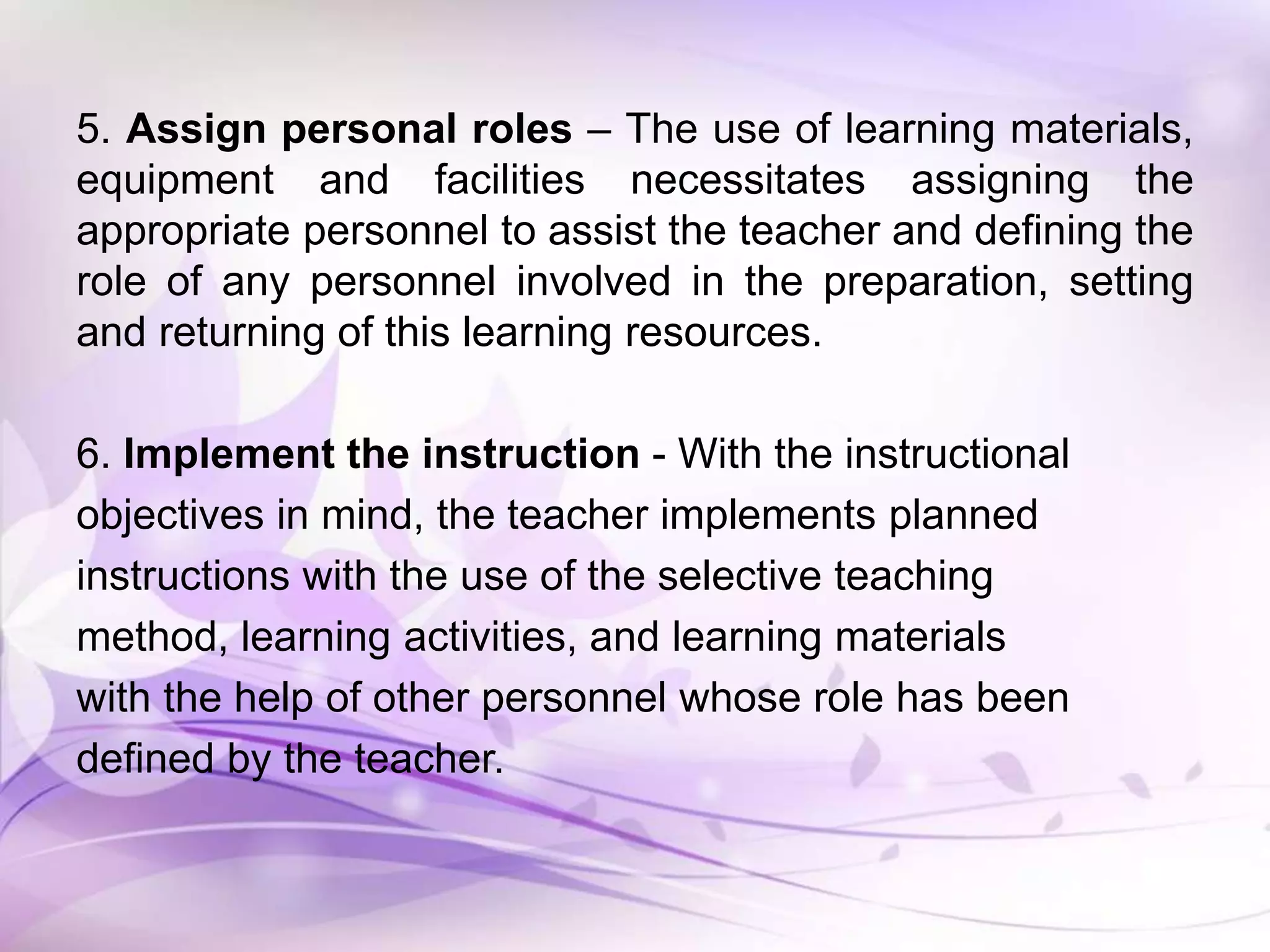 5. Assign personal roles – The use of learning materials,
equipment and facilities necessitates assigning the
appropriate personnel to assist the teacher and defining the
role of any personnel involved in the preparation, setting
and returning of this learning resources.
6. Implement the instruction - With the instructional
objectives in mind, the teacher implements planned
instructions with the use of the selective teaching
method, learning activities, and learning materials
with the help of other personnel whose role has been
defined by the teacher.
 