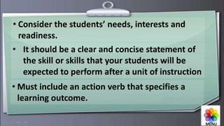 • Consider the students’ needs, interests and
readiness.
• It should be a clear and concise statement of
the skill or skills that your students will be
expected to perform after a unit of instruction
• Must include an action verb that specifies a
learning outcome.
MENU
 