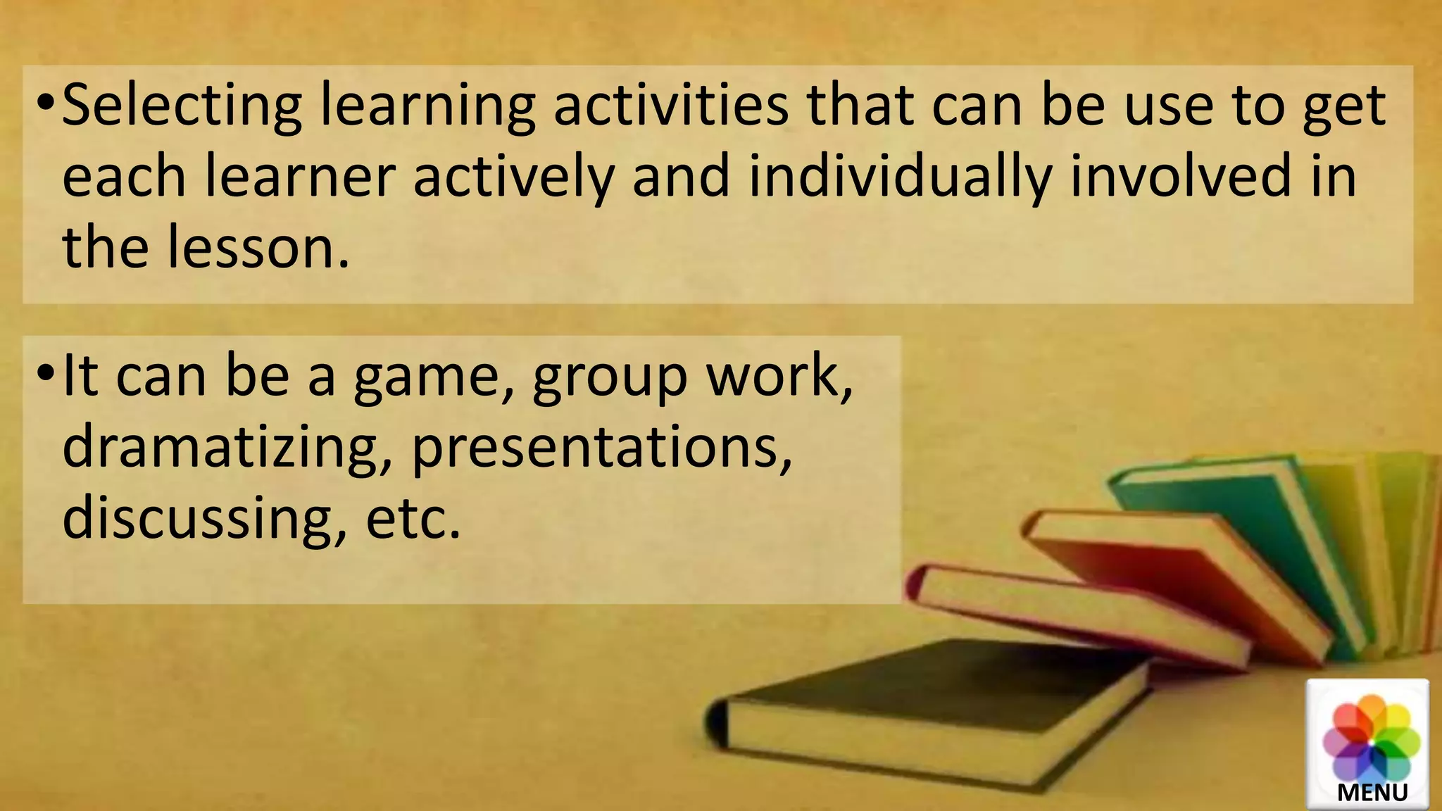 •Selecting learning activities that can be use to get
each learner actively and individually involved in
the lesson.
•It can be a game, group work,
dramatizing, presentations,
discussing, etc.
MENU
 
