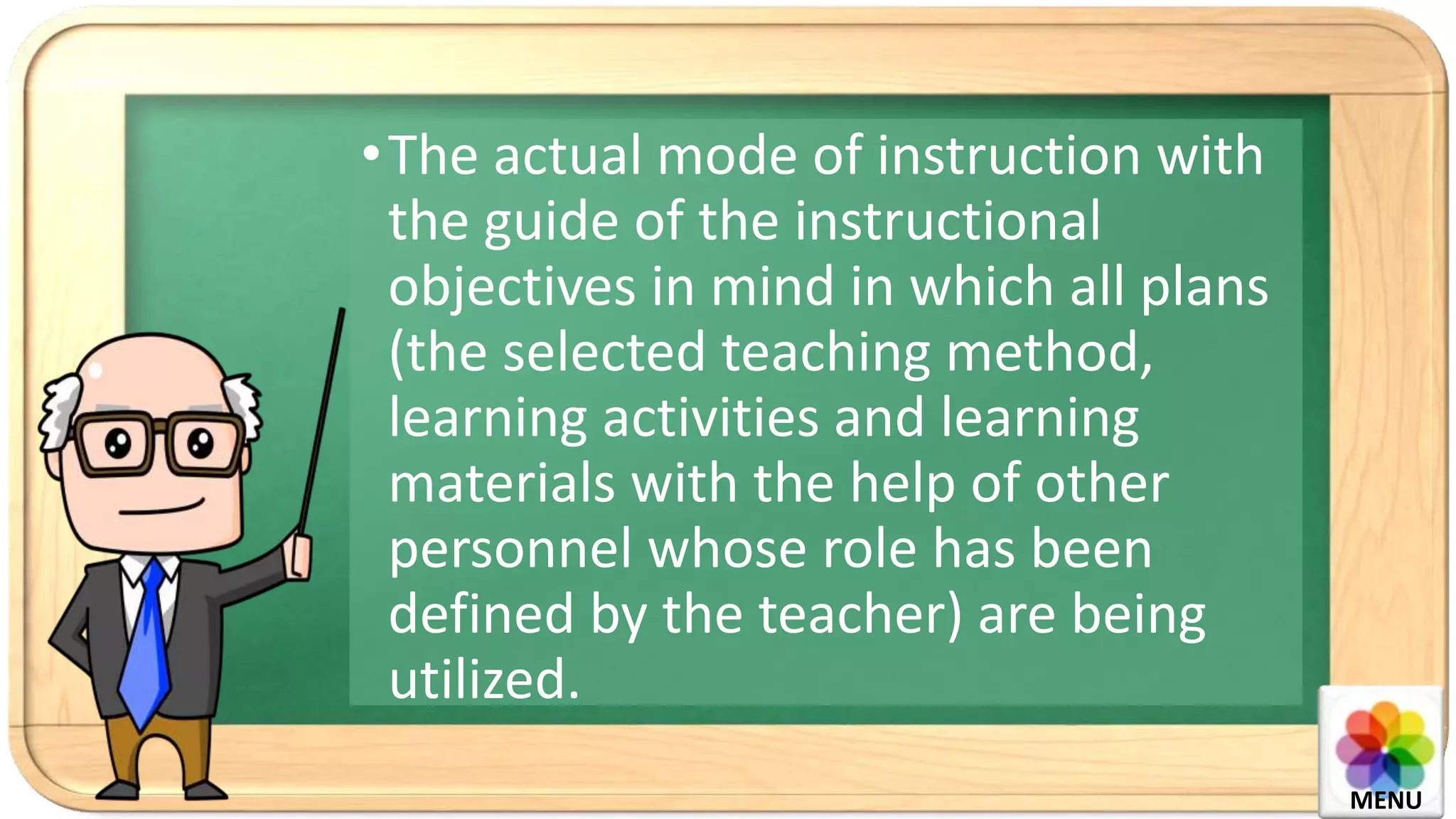 •The actual mode of instruction with
the guide of the instructional
objectives in mind in which all plans
(the selected teaching method,
learning activities and learning
materials with the help of other
personnel whose role has been
defined by the teacher) are being
utilized.
MENU
 