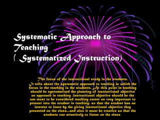 Systematic Approach to
Teaching
( Systematized Instruction)

         The focus of the instructional study is the students.
   It tells about the systematic approach to teaching in which the
   focus in the teaching is the students. At this point in teaching
    should be systematized the planning of instructional objective
     on approach in teaching .instructional objective should be the
    one most to be considered teaching career as very important to
    present into the student in teaching. so that the student has an
       interest to learn by the giving instructional objective they
   presented on the class...and also it must be creative so that the
             students can attentively to listen on the class
 