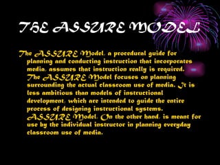 THE ASSURE MODEL

The ASSURE Model, a procedural guide for
 planning and conducting instruction that incorporates
 media, assumes that instruction really is required.
 The ASSURE Model focuses on planning
 surrounding the actual classroom use of media. It is
 less ambitious than models of instructional
 development, which are intended to guide the entire
 process of designing instructional systems.
 ASSURE Model, On the other hand, is meant for
 use by the individual instructor in planning everyday
 classroom use of media.
 