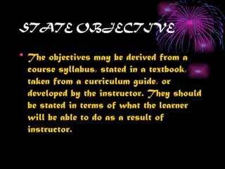 STATE OBJECTIVE

• The objectives may be derived from a
  course syllabus, stated in a textbook,
  taken from a curriculum guide, or
  developed by the instructor. They should
  be stated in terms of what the learner
  will be able to do as a result of
  instructor.
 