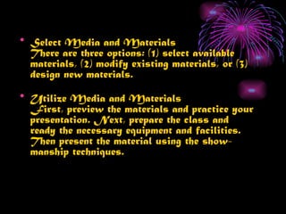 • Select Media and Materials
  There are three options: (1) select available
  materials, (2) modify existing materials, or (3)
  design new materials.
• Utilize Media and Materials
  First, preview the materials and practice your
  presentation. Next, prepare the class and
  ready the necessary equipment and facilities.
  Then present the material using the show-
  manship techniques.
 