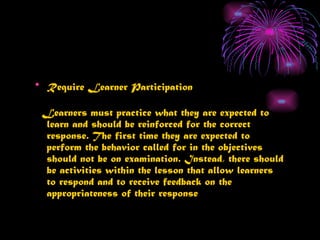 • Require Learner Participation

 Learners must practice what they are expected to
 learn and should be reinforced for the correct
 response. The first time they are expected to
 perform the behavior called for in the objectives
 should not be on examination. Instead, there should
 be activities within the lesson that allow learners
 to respond and to receive feedback on the
 appropriateness of their response
 