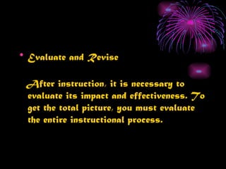 • Evaluate and Revise

 After instruction, it is necessary to
 evaluate its impact and effectiveness. To
 get the total picture, you must evaluate
 the entire instructional process.
 