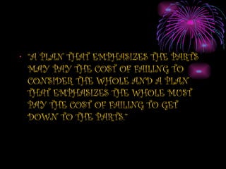 • “A PLAN THAT EMPHASIZES THE PARTS
  MAY PAY THE COST OF FAILING TO
  CONSIDER THE WHOLE AND A PLAN
  THAT EMPHASIZES THE WHOLE MUST
  PAY THE COST OF FAILING TO GET
  DOWN TO THE PARTS.”
 