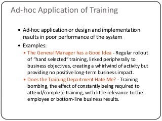  Ad-hoc application or design and implementation
results in poor performance of the system
 Examples:
 The General Manager has a Good Idea - Regular rollout
of “hand selected” training, linked peripherally to
business objectives, creating a whirlwind of activity but
providing no positive long-term business impact.
 Does the Training Department Hate Me? - Training
bombing, the effect of constantly being required to
attend/complete training, with little relevance to the
employee or bottom-line business results.
Ad-hoc Application of Training
 
