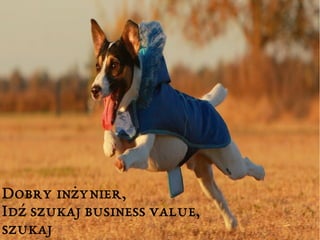 Dobry inżynier, 
Idź szukaj business value, 
szukaj 
 