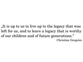 „It is up to us to live up to the legacy that was 
left for us, and to leave a legacy that is worthy 
of our children and of future generations.” 
Christine Gregoire 
 