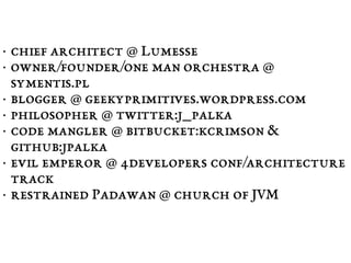 • chief architect @ Lumesse 
• owner/founder/one man orchestra @ 
symentis.pl 
• blogger @ geekyprimitives.wordpress.com 
• philosopher @ twitter:j_palka 
• code mangler @ bitbucket:kcrimson & 
github:jpalka 
• evil emperor @ 4developers conf/architecture 
track 
• restrained Padawan @ church of JVM 
 