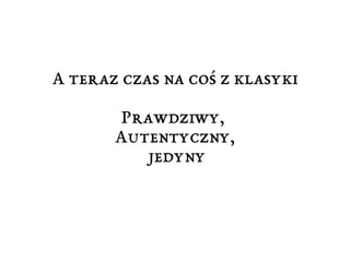 A teraz czas na coś z klasyki 
Prawdziwy, 
Autentyczny, 
jedyny 
 