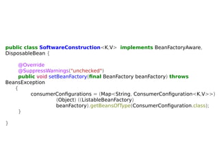 public class SoftwareConstruction<K,V> implements BeanFactoryAware, 
DisposableBean { 
@Override 
@SuppressWarnings("unchecked") 
public void setBeanFactory(final BeanFactory beanFactory) throws 
BeansException 
{ 
consumerConfigurations = (Map<String, ConsumerConfiguration<K,V>>) 
(Object) ((ListableBeanFactory) 
beanFactory).getBeansOfType(ConsumerConfiguration.class); 
} 
} 
 