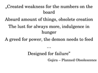 „Created weakness for the numbers on the 
board 
Absurd amount of things, obsolete creation 
The lust for always more, indulgence in 
hunger 
A greed for power, the demon needs to feed 
… 
Designed for failure” 
Gojira – Planned Obsolescence 
 