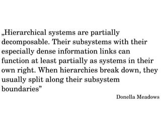 „Hierarchical systems are partially 
decomposable. Their subsystems with their 
especially dense information links can 
function at least partially as systems in their 
own right. When hierarchies break down, they 
usually split along their subsystem 
boundaries” 
Donella Meadows 
 