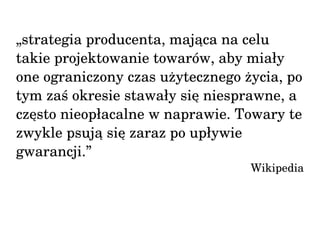 „strategia producenta, mająca na celu 
takie projektowanie towarów, aby miały 
one ograniczony czas użytecznego życia, po 
tym zaś okresie stawały się niesprawne, a 
często nieopłacalne w naprawie. Towary te 
zwykle psują się zaraz po upływie 
gwarancji.” 
Wikipedia 
 