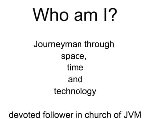 Who am I?
Journeyman through
space,
time
and
technology
devoted follower in church of JVM
 