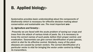 B. Applied biology:-
Systematics provides basic understanding about the components of
biodiversity which is necessary for effective decision making about
conservation and sustainable use. The most important are:-
1). Agriculture and forestry: -
Presently we are faced with the acute problem of saving our crops and
trees from the attack of various kinds of pests. So, it is necessary to
know the correct names of such pests; before their proper control, and
eradication. Taxonomists can give correct identification of pest species,
which is vital for its effective control. Similarly, many of the plant
diseases are caused by certain vectors. The correct identification of a
particular vector is vital for bringing the vector under control by killing
its transmitters.
 