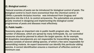 2). Biological control: -
Natural enemies of pests can be introduced for biological control of pests. The
biological control is much more economical than the chemical control. In
1940s a parasite Archytus incertus was introduced from Uruguay and
Argentina into the U.S.A. to control armyworms. The sytematists are presently
greatly involved in designing and implementing the biological contol
programmes of pests and diseases most effectively.
3). Public health: -
Taxonomy plays an important role in public health program also. There are
number of diseases, which are spread by many Arthropods. So, our controlled
measures should be planned to attack the target species. As for example,
All Anopheles maculipennis are not responsible for transmitting malaria. This
species consists of several sibling species, of which a few were responsible for
transmitting malaria. An expert taxonomist can identify this particular sibling
species. A correct identification ensures a maximum of effective control at
minimum cost.
 