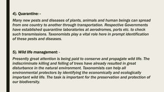 4). Quarantine: -
Many new pests and diseases of plants, animals and human beings can spread
from one country to another through transportation. Respective Governments
have established quarantine laboratories at aerodromes, ports etc. to check
such transmissions. Taxonomists play a vital role here in prompt identification
of these pests and diseases.
5). Wild life management: -
Presently great attention is being paid to conserve and propagate wild life. The
indiscriminate killing and felling of trees have already resulted in great
disturbance in the natural environment. Taxonomists can help all
environmental protectors by identifying the economically and ecologically
important wild life. The task is important for the preservation and protection of
our biodiversity.
 