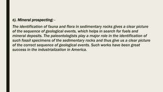 6). Mineral prospecting: -
The identification of fauna and flora in sedimentary rocks gives a clear picture
of the sequence of geological events, which helps in search for fuels and
mineral deposits. The paleontologists play a major role in the identification of
such fossil specimens of the sedimentary rocks and thus give us a clear picture
of the correct sequence of geological events. Such works have been great
success in the industrialization in America.
 