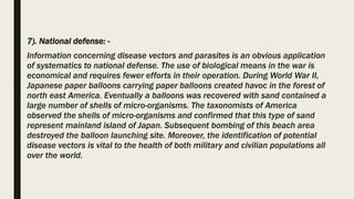 7). National defense: -
Information concerning disease vectors and parasites is an obvious application
of systematics to national defense. The use of biological means in the war is
economical and requires fewer efforts in their operation. During World War II,
Japanese paper balloons carrying paper balloons created havoc in the forest of
north east America. Eventually a balloons was recovered with sand contained a
large number of shells of micro-organisms. The taxonomists of America
observed the shells of micro-organisms and confirmed that this type of sand
represent mainland island of Japan. Subsequent bombing of this beach area
destroyed the balloon launching site. Moreover, the identification of potential
disease vectors is vital to the health of both military and civilian populations all
over the world.
 