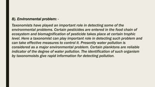 8). Environmental problem: -
Taxonomists have played an important role in detecting some of the
environmental problems. Certain pesticides are entered in the food chain of
ecosystem and biomagnification of pesticide takes place at certain trophic
level. Here a taxonomist can play important role in detecting such problem and
can take effective measures to control it. Presently water pollution is
considered as a major environmental problem. Certain planktons are reliable
indicator of the degree of water pollution. The identification of such organism
by taxonomoists give rapid information for detecting pollution.
 