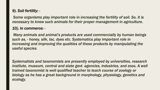 9). Soil fertility: -
Some organisms play important role in increasing the fertility of soil. So, it is
necessary to know such animals for their proper management in agriculture.
10). In commerce: -
Many animals and animal’s products are used commercially by human beings
such as, - honey, silk, lac, dyes etc. Systematics play important role in
increasing and improving the qualities of these products by manipulating the
useful species.
Systematists and taxonomists are presently employed by universities, research
institute, museum, central and state govt. agencies, industries, and zoos. A well
trained taxonomist is well qualified teacher to teach course of zoology or
biology as he has a great background in morphology, physiology, genetics and
ecology.
 
