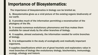 Importance of Biosystematics:
The importance of biosystematics in biology can be briefed as;
1. Biosystematics gives us a vivid picture of the existing organic biodiversity of
our earth.
2. It provides much of the information permitting a reconstruction of the
phylogeny of the life.
3. It reveals numerous evolutionary phenomena and thus makes them
available for casual study by the other branches of biology.
4. It supplies, almost exclusively, the information needed for entire branches
of biology.
5. It is indispensable in the study of ecologically and medically important
organisms.
It supplies classifications which are of great heuristic and explanatory value in
most branches of biology like evolutionary biology, biochemistry, immunology,
ecology, ethology and historic
 