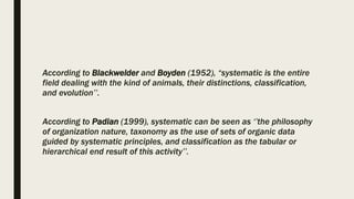 According to Blackwelder and Boyden (1952), “systematic is the entire
field dealing with the kind of animals, their distinctions, classification,
and evolution’’.
According to Padian (1999), systematic can be seen as ‘’the philosophy
of organization nature, taxonomy as the use of sets of organic data
guided by systematic principles, and classification as the tabular or
hierarchical end result of this activity’’.
 