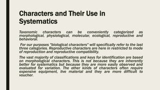 Characters and Their Use in
Systematics
Taxonomic characters can be conveniently categorized as
morphological, physiological, molecular, ecological, reproductive and
behavioral.
For our purposes "biological characters" will specifically refer to the last
three categories. Reproductive characters are here in restricted to mode
of reproduction and reproductive compatibility.
The vast majority of classifications and keys for identification are based
on morphological characters. This is not because they are inherently
better for systematics but because they are more easily observed and
evaluated for variation. The other kinds of characters often require
expensive equipment, live material and they are more difficult to
voucher.
 
