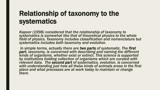 Relationship of taxonomy to the
systematics
Kapoor (1998) considered that the relationship of taxonomy to
systematics is somewhat like that of theoretical physics to the whole
field of physics. Taxonomy includes classification and nomenclature but
systematics includes both taxonomy and evolution.
In simple terms, actually there are two parts of systematic. The first
part, taxonomy, is concerned with describing and naming the different
kinds of organisms, whether exist or extinct. This science is supported
by institutions holding collection of organisms which are curated with
relevant data. The second part of systematics, evolution, is concerned
with understanding just how all these kinds of animals arose in the first
place and what processes are at work today to maintain or change
them.
 