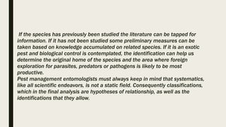 If the species has previously been studied the literature can be tapped for
information. If it has not been studied some preliminary measures can be
taken based on knowledge accumulated on related species. If it is an exotic
pest and biological control is contemplated, the identification can help us
determine the original home of the species and the area where foreign
exploration for parasites, predators or pathogens is likely to be most
productive.
Pest management entomologists must always keep in mind that systematics,
like all scientific endeavors, is not a static field. Consequently classifications,
which in the final analysis are hypotheses of relationship, as well as the
identifications that they allow.
 