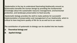 Systematics is the key to understand fascinating biodiversity around us.
Systematics benefits the human beings by providing the fundamental
knowledge about the sustainable resource management, environmental
protection, and landscape preservation to food security.
Systematic biology provides the skill to make policies for successful
implementation of preservation and management of our biodiversity, which is
critical to have long term quality of life for us as well as to our nature.
The contribution of systematic to biology can be studied into two heads:-
A. Theoretical biology and
B. Applied biology.
 