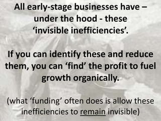 All early-stage businesses have –
under the hood - these
‘invisible inefficiencies’.
If you can identify these and reduce
them, you can ‘find’ the profit to fuel
growth organically.
(what ‘funding’ often does is allow these
inefficiencies to remain invisible)
 