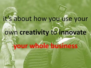 it’s about how you use your
own creativity to innovate
your whole business
 