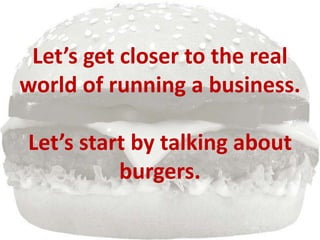 Let’s get closer to the real
world of running a business.
Let’s start by talking about
burgers.
 