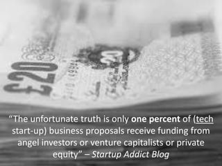 “The unfortunate truth is only one percent of (tech
start-up) business proposals receive funding from
angel investors or venture capitalists or private
equity” – Startup Addict Blog
 