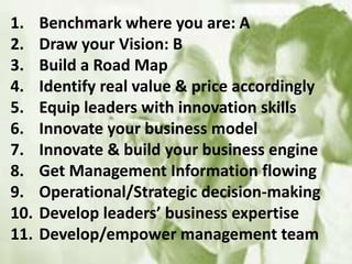 1. Benchmark where you are: A
2. Draw your Vision: B
3. Build a Road Map
4. Identify real value & price accordingly
5. Equip leaders with innovation skills
6. Innovate your business model
7. Innovate & build your business engine
8. Get Management Information flowing
9. Operational/Strategic decision-making
10. Develop leaders’ business expertise
11. Develop/empower management team
 