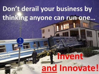 Don’t derail your business by
thinking anyone can run one…
Invent
and Innovate!
 